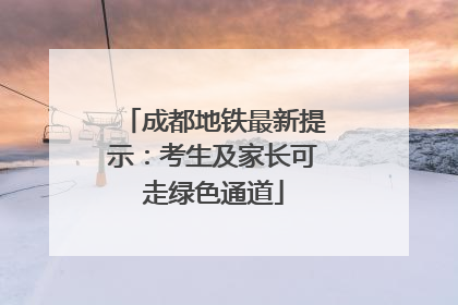 成都地铁最新提示：考生及家长可走绿色通道