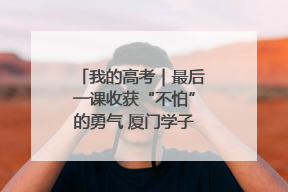 我的高考｜最后一课收获“不怕”的勇气 厦门学子万里同风赴新程