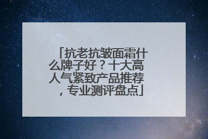 抗老抗皱面霜什么牌子好？十大高人气紧致产品推荐，专业测评盘点