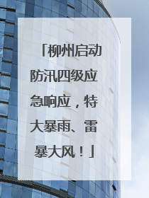 柳州启动防汛四级应急响应，特大暴雨、雷暴大风！