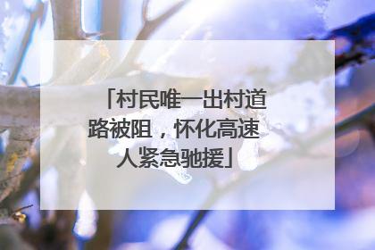 村民唯一出村道路被阻，怀化高速人紧急驰援