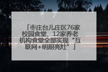 枣庄台儿庄区76家校园食堂、12家养老机构食堂全部实现“互联网+明厨亮灶”