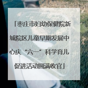 枣庄市妇幼保健院新城院区儿童早期发展中心庆“六一”科学育儿促进活动圆满收官