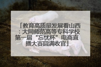 教育高质量发展看山西：大同师范高等专科学校第一届“忘忧杯”电商直播大赛圆满收官