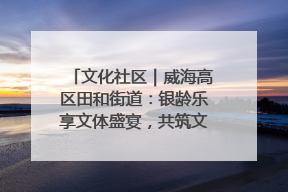 文化社区｜威海高区田和街道：银龄乐享文体盛宴，共筑文化社区幸福共同体