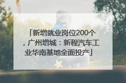 新增就业岗位200个，广州增城：新程汽车工业华南基地全面投产