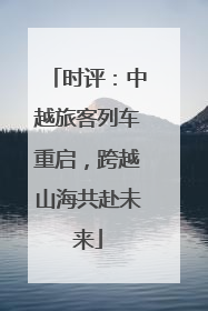 时评：中越旅客列车重启，跨越山海共赴未来