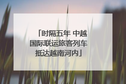 时隔五年 中越国际联运旅客列车抵达越南河内