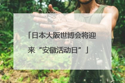 日本大阪世博会将迎来“安徽活动日”