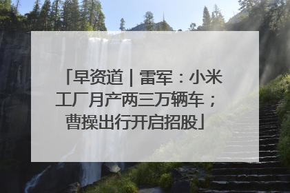 早资道｜雷军：小米工厂月产两三万辆车；曹操出行开启招股
