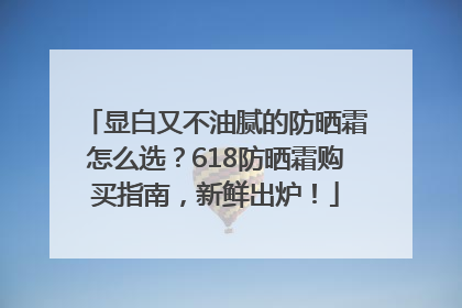 显白又不油腻的防晒霜怎么选？618防晒霜购买指南，新鲜出炉！