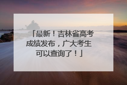 最新！吉林省高考成绩发布，广大考生可以查询了！