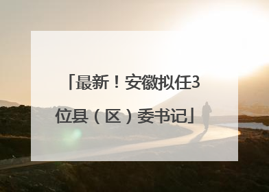 最新！安徽拟任3位县（区）委书记