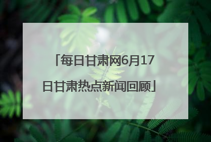 每日甘肃网6月17日甘肃热点新闻回顾