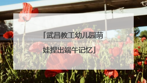 武昌教工幼儿园萌娃捏出端午记忆
