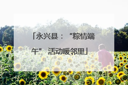 永兴县：“粽情端午” 活动暖邻里