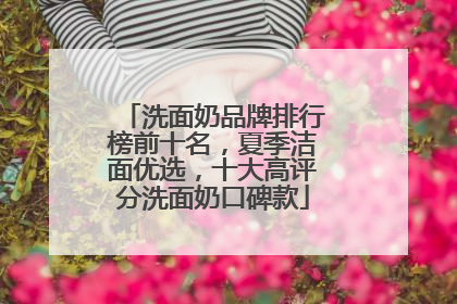 洗面奶品牌排行榜前十名，夏季洁面优选，十大高评分洗面奶口碑款