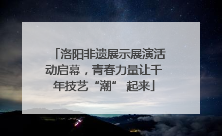洛阳非遗展示展演活动启幕，青春力量让千年技艺“潮” 起来