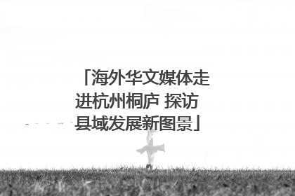 海外华文媒体走进杭州桐庐 探访县域发展新图景