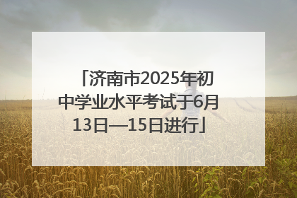 济南市2025年初中学业水平考试于6月13日—15日进行