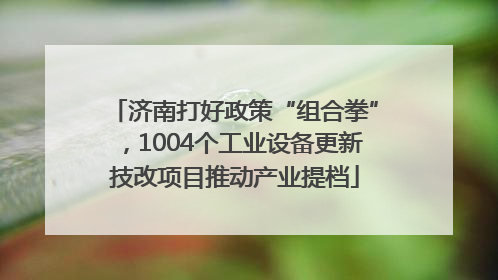 济南打好政策“组合拳”，1004个工业设备更新技改项目推动产业提档