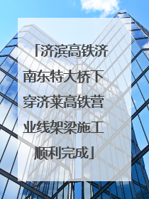 济滨高铁济南东特大桥下穿济莱高铁营业线架梁施工顺利完成