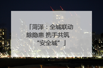 菏泽：全城联动除隐患 携手共筑“安全城”