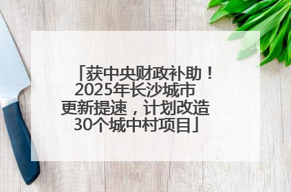 获中央财政补助！2025年长沙城市更新提速，计划改造30个城中村项目
