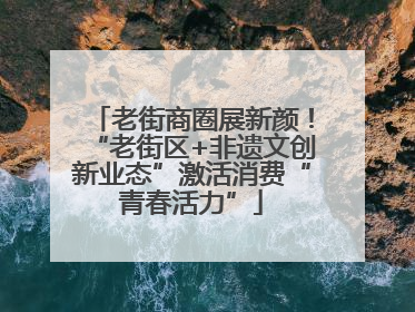 老街商圈展新颜！“老街区+非遗文创新业态”激活消费“青春活力”