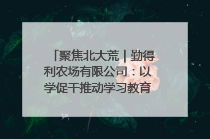 聚焦北大荒｜勤得利农场有限公司：以学促干推动学习教育“升温提速”