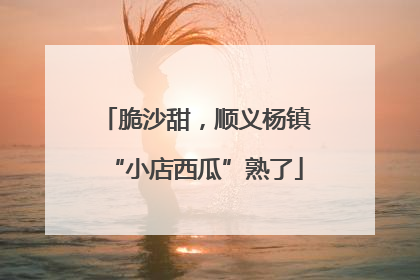 脆沙甜，顺义杨镇“小店西瓜”熟了