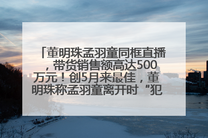 董明珠孟羽童同框直播，带货销售额高达500万元！创5月来最佳，董明珠称孟羽童离开时“犯了很大的错”