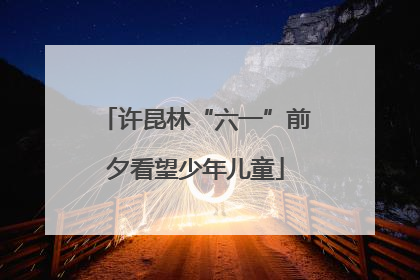 许昆林“六一”前夕看望少年儿童