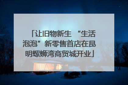 让旧物新生 “生活泡泡”新零售首店在昆明螺蛳湾商贸城开业