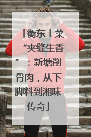 衡东土菜“夹缝生香”：新塘削骨肉，从下脚料到湘味传奇