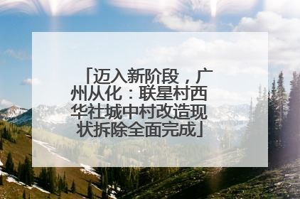 迈入新阶段，广州从化：联星村西华社城中村改造现状拆除全面完成