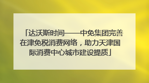 达沃斯时间——中免集团完善在津免税消费网络，助力天津国际消费中心城市建设提质