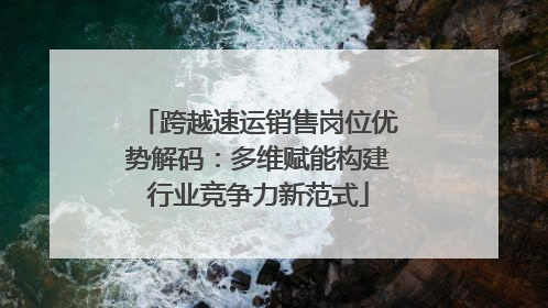 跨越速运销售岗位优势解码：多维赋能构建行业竞争力新范式