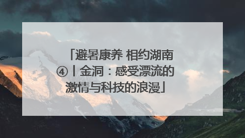 避暑康养 相约湖南④丨金洞：感受漂流的激情与科技的浪漫