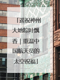 遥祝神州大地粽叶飘香｜重温中国航天员的太空祝福