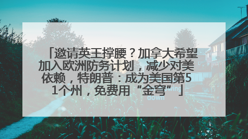 邀请英王撑腰？加拿大希望加入欧洲防务计划，减少对美依赖，特朗普：成为美国第51个州，免费用“金穹”