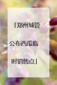 郑州城管公布西瓜临时销售点