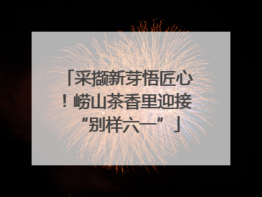 采撷新芽悟匠心！崂山茶香里迎接“别样六一”