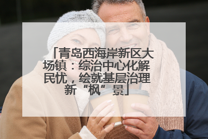 青岛西海岸新区大场镇：综治中心化解民忧，绘就基层治理新“枫”景