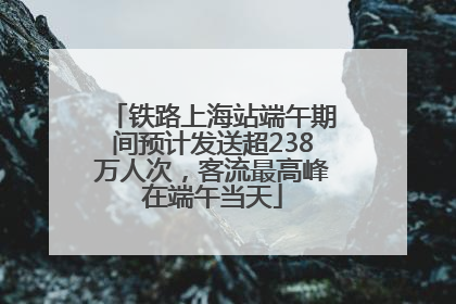 铁路上海站端午期间预计发送超238万人次，客流最高峰在端午当天
