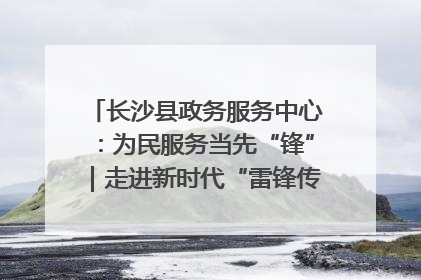 长沙县政务服务中心：为民服务当先“锋”｜走进新时代“雷锋传人 长沙榜样”