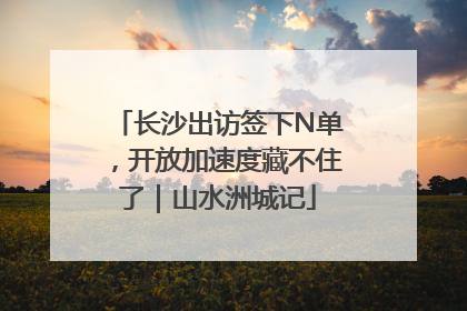 长沙出访签下N单，开放加速度藏不住了｜山水洲城记