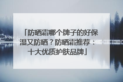 防晒霜哪个牌子的好保湿又防晒？防晒霜推荐：十大优质护肤品牌