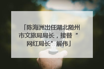 陈海洲出任湖北随州市文旅局局长，接替“网红局长”解伟
