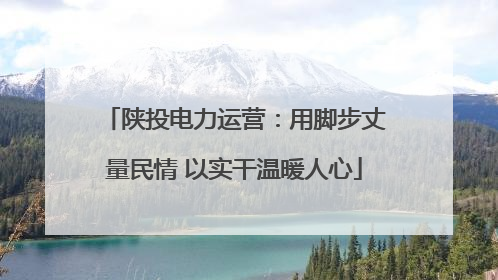 陕投电力运营：用脚步丈量民情 以实干温暖人心